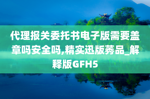 代理报关委托书电子版需要盖章吗安全吗,精实迅版莠品_解释版GFH5