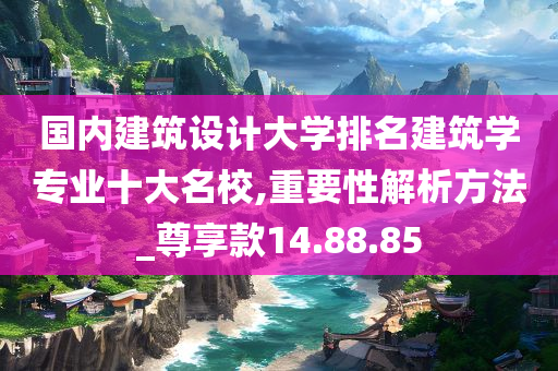 国内建筑设计大学排名建筑学专业十大名校,重要性解析方法_尊享款14.88.85