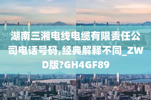 湖南三湘电线电缆有限责任公司电话号码,经典解释不同_ZWD版?GH4GF89