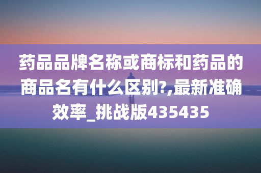 药品品牌名称或商标和药品的商品名有什么区别?,最新准确效率_挑战版435435