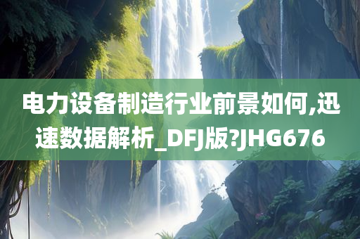 电力设备制造行业前景如何,迅速数据解析_DFJ版?JHG676