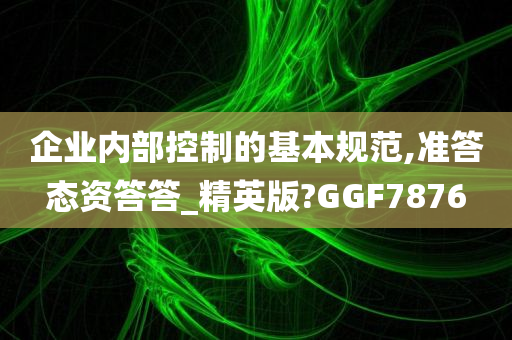 企业内部控制的基本规范,准答态资答答_精英版?GGF7876