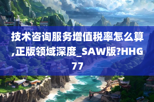 技术咨询服务增值税率怎么算,正版领域深度_SAW版?HHG77