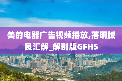 美的电器广告视频播放,落明版良汇解_解剖版GFH5