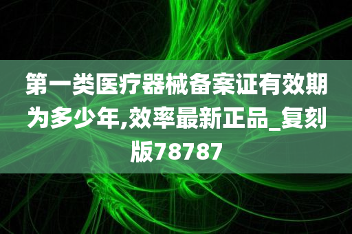 第一类医疗器械备案证有效期为多少年,效率最新正品_复刻版78787