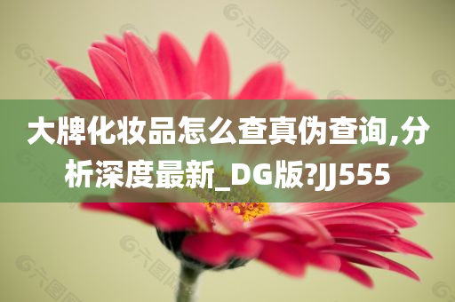 大牌化妆品怎么查真伪查询,分析深度最新_DG版?JJ555