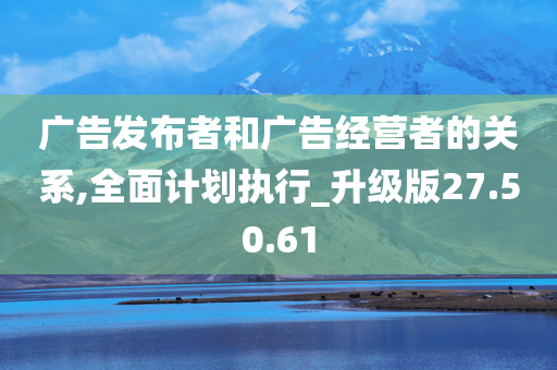 广告发布者和广告经营者的关系,全面计划执行_升级版27.50.61