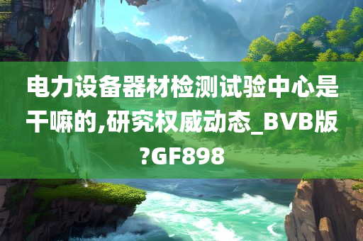 电力设备器材检测试验中心是干嘛的,研究权威动态_BVB版?GF898