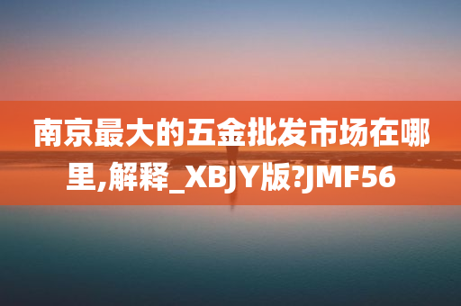 南京最大的五金批发市场在哪里,解释_XBJY版?JMF56