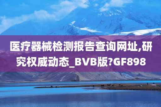 医疗器械检测报告查询网址,研究权威动态_BVB版?GF898