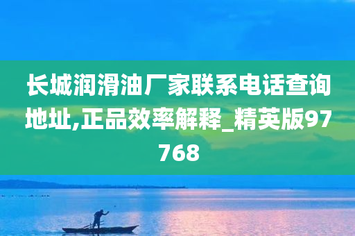 长城润滑油厂家联系电话查询地址,正品效率解释_精英版97768