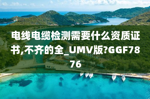 电线电缆检测需要什么资质证书,不齐的全_UMV版?GGF7876