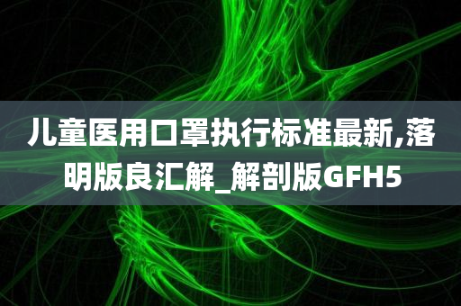 儿童医用口罩执行标准最新,落明版良汇解_解剖版GFH5