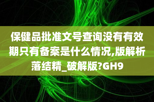 保健品批准文号查询没有有效期只有备案是什么情况,版解析落结精_破解版?GH9