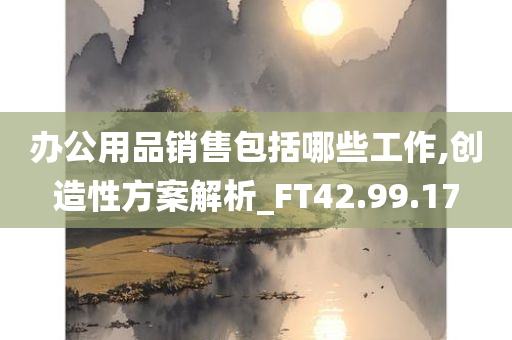 办公用品销售包括哪些工作,创造性方案解析_FT42.99.17