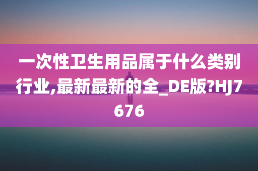 一次性卫生用品属于什么类别行业,最新最新的全_DE版?HJ7676