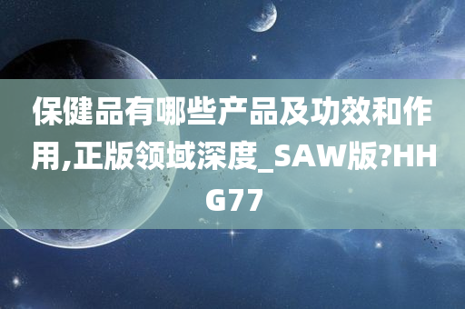 保健品有哪些产品及功效和作用,正版领域深度_SAW版?HHG77