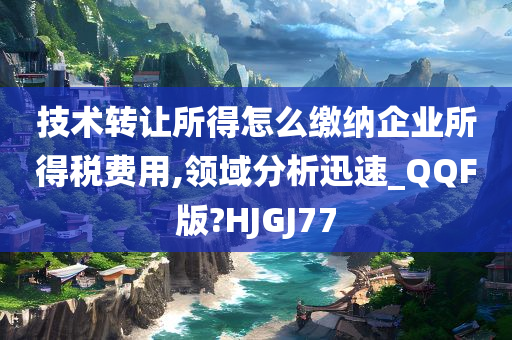 技术转让所得怎么缴纳企业所得税费用,领域分析迅速_QQF版?HJGJ77