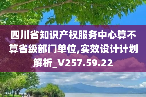 四川省知识产权服务中心算不算省级部门单位,实效设计计划解析_V257.59.22