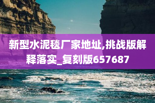 新型水泥毯厂家地址,挑战版解释落实_复刻版657687