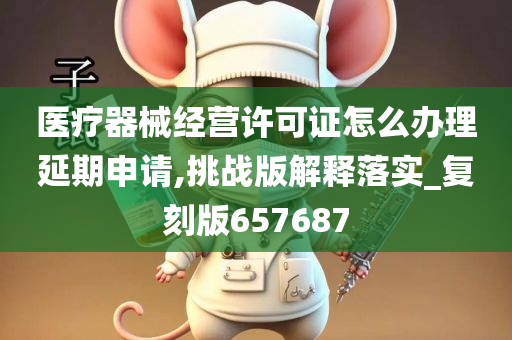 医疗器械经营许可证怎么办理延期申请,挑战版解释落实_复刻版657687