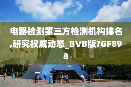 电器检测第三方检测机构排名,研究权威动态_BVB版?GF898