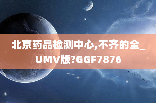 北京药品检测中心,不齐的全_UMV版?GGF7876