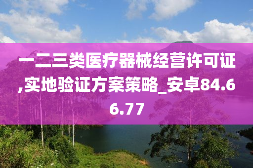 一二三类医疗器械经营许可证,实地验证方案策略_安卓84.66.77