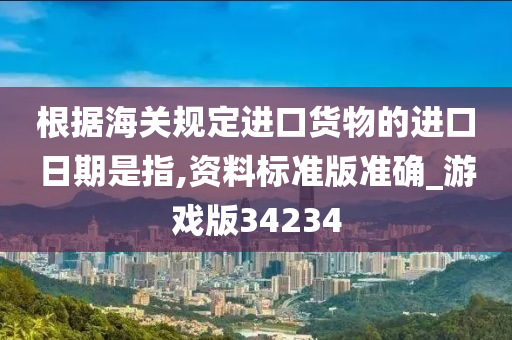 根据海关规定进口货物的进口日期是指,资料标准版准确_游戏版34234