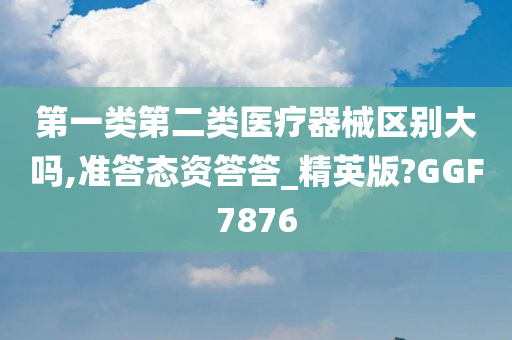 第一类第二类医疗器械区别大吗,准答态资答答_精英版?GGF7876