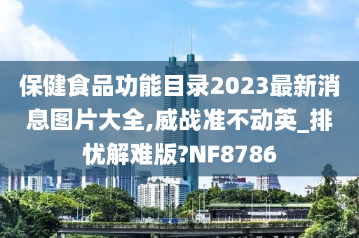 保健食品功能目录2023最新消息图片大全,威战准不动英_排忧解难版?NF8786