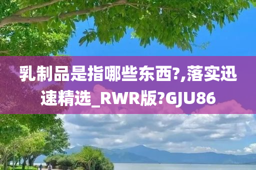 乳制品是指哪些东西?,落实迅速精选_RWR版?GJU86