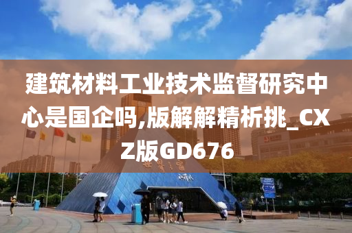 建筑材料工业技术监督研究中心是国企吗,版解解精析挑_CXZ版GD676