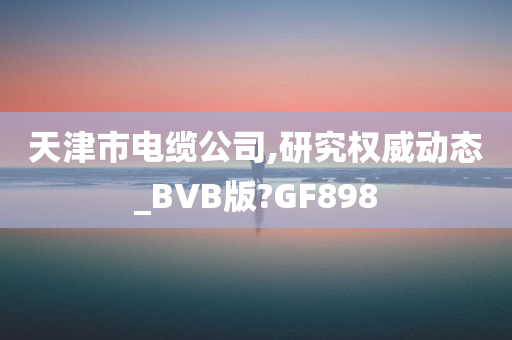 天津市电缆公司,研究权威动态_BVB版?GF898