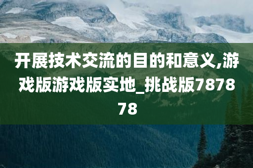 开展技术交流的目的和意义,游戏版游戏版实地_挑战版787878