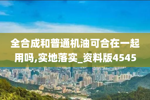 全合成和普通机油可合在一起用吗,实地落实_资料版4545