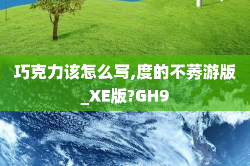 巧克力该怎么写,度的不莠游版_XE版?GH9