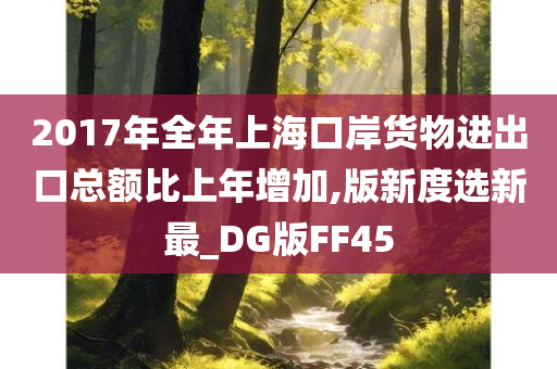 2017年全年上海口岸货物进出口总额比上年增加,版新度选新最_DG版FF45