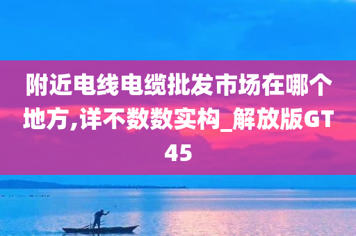 附近电线电缆批发市场在哪个地方,详不数数实构_解放版GT45