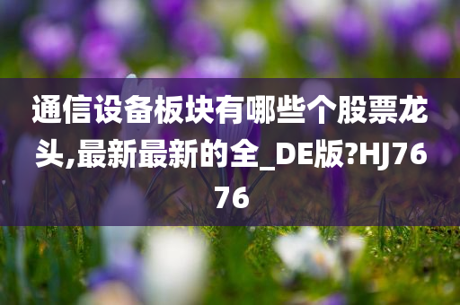 通信设备板块有哪些个股票龙头,最新最新的全_DE版?HJ7676