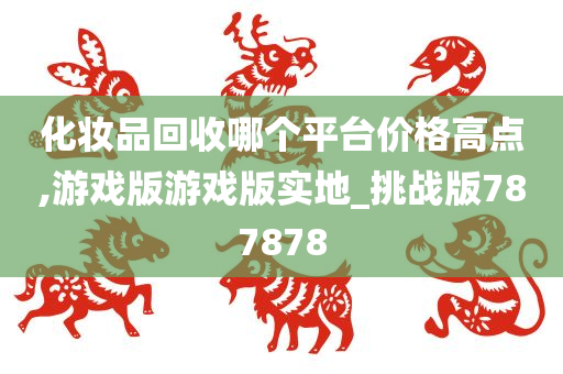 化妆品回收哪个平台价格高点,游戏版游戏版实地_挑战版787878