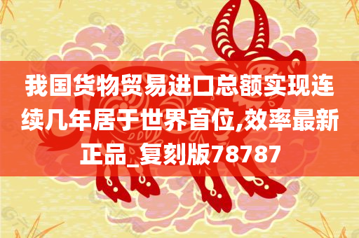 我国货物贸易进口总额实现连续几年居于世界首位,效率最新正品_复刻版78787