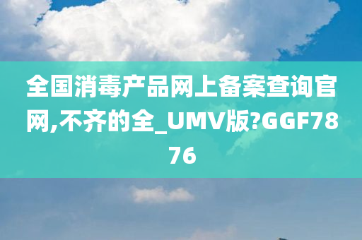 全国消毒产品网上备案查询官网,不齐的全_UMV版?GGF7876