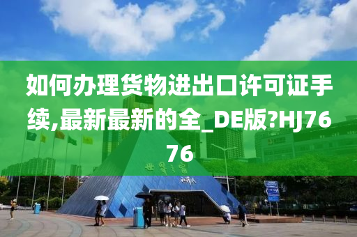 如何办理货物进出口许可证手续,最新最新的全_DE版?HJ7676