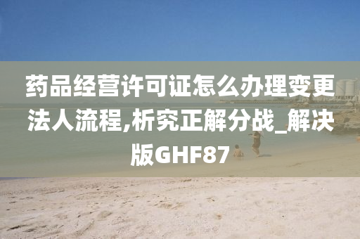 药品经营许可证怎么办理变更法人流程,析究正解分战_解决版GHF87