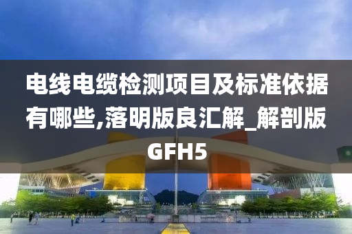 电线电缆检测项目及标准依据有哪些,落明版良汇解_解剖版GFH5