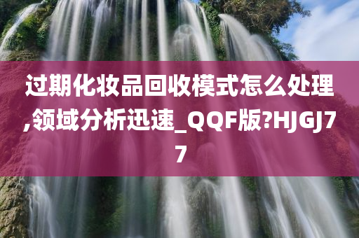 过期化妆品回收模式怎么处理,领域分析迅速_QQF版?HJGJ77