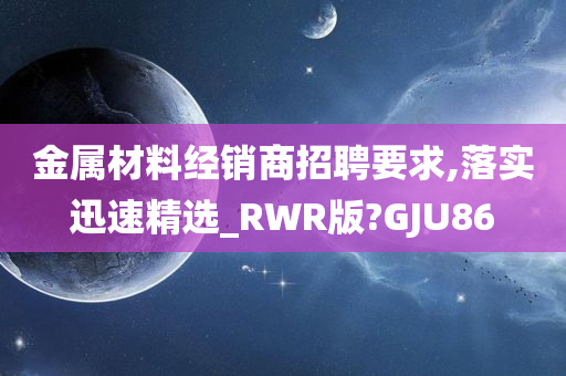 金属材料经销商招聘要求,落实迅速精选_RWR版?GJU86