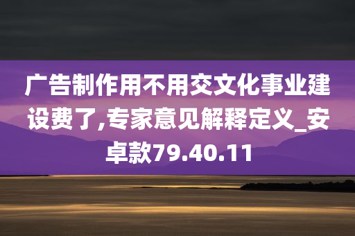 广告制作用不用交文化事业建设费了,专家意见解释定义_安卓款79.40.11