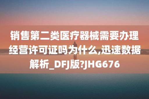 销售第二类医疗器械需要办理经营许可证吗为什么,迅速数据解析_DFJ版?JHG676